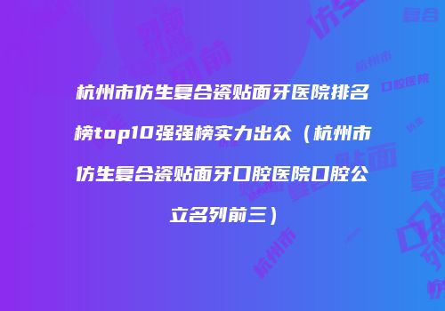 杭州市仿生复合瓷贴面牙医院排名榜top10强强榜实力出众（杭州市仿生复合瓷贴面牙口腔医院口腔公立名列前三）