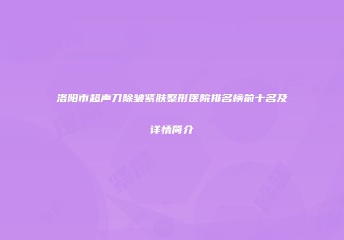 洛阳市超声刀除皱紧肤整形医院排名榜前十名及详情简介