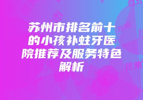 苏州市排名前十的小孩补蛀牙医院推荐及服务特色解析