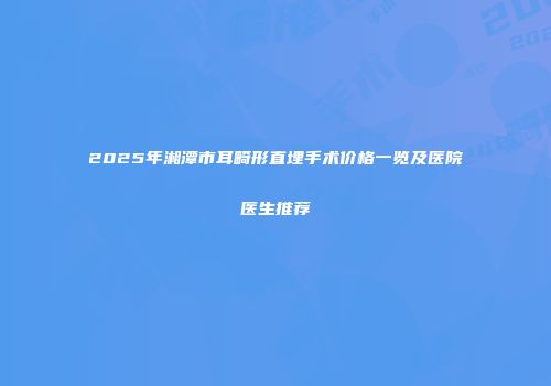 2025年湘潭市耳畸形直埋手术价格一览及医院医生推荐