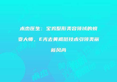 术杰医生：宝鸡整形美容领域的蜕变大师，E光去黄褐斑技术引领美丽新风尚