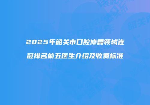 2025年韶关市口腔修复领域连冠排名前五医生介绍及收费标准