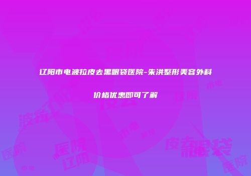 辽阳市电波拉皮去黑眼袋医院-朱洪整形美容外科价格优惠即可了解