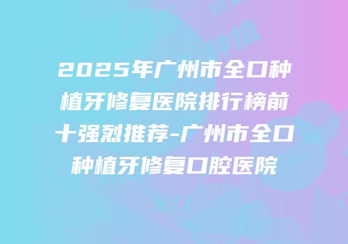 2025年广州市全口种植牙修复医院排行榜前十强烈推荐-广州市全口种植牙修复口腔医院