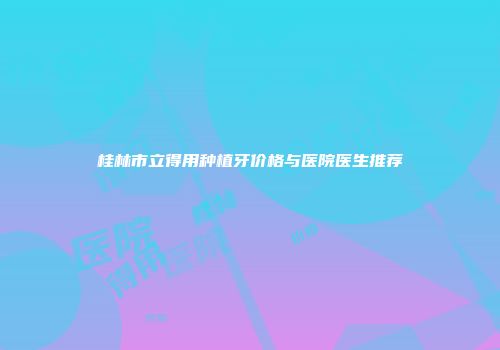 桂林市立得用种植牙价格与医院医生推荐