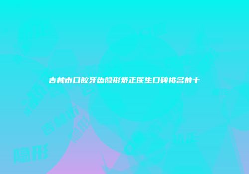 吉林市口腔牙齿隐形矫正医生口碑排名前十