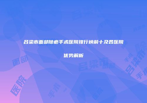 吕梁市面部除疤手术医院排行榜前十及各医院优势解析