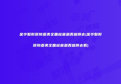 金华整形医院亚美全面检查是否值得去(金华整形医院亚美全面检查是否值得去看)