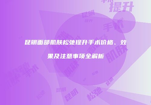昆明面部肌肤松弛提升手术价格、效果及注意事项全解析