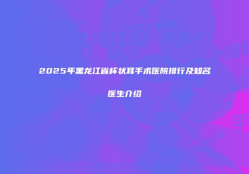 2025年黑龙江省杯状耳手术医院排行及知名医生介绍