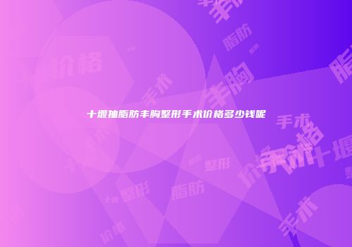 十堰抽脂肪丰胸整形手术价格多少钱呢