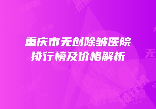 重庆市无创除皱医院排行榜及价格解析