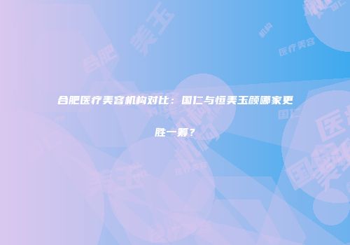 合肥医疗美容机构对比：国仁与恒美玉颜哪家更胜一筹？