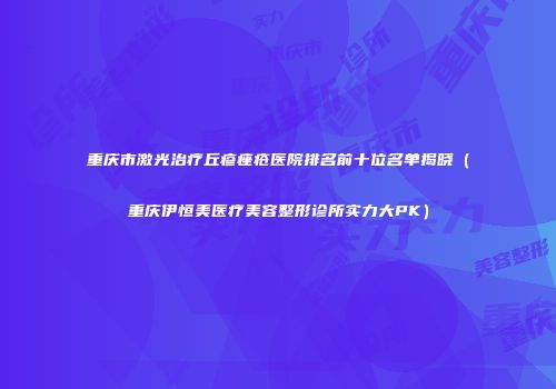 重庆市激光治疗丘疹痤疮医院排名前十位名单揭晓（重庆伊恒美医疗美容整形诊所实力大PK）
