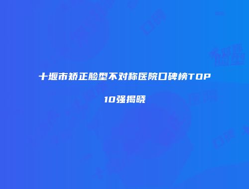 十堰市矫正脸型不对称医院口碑榜TOP10强揭晓