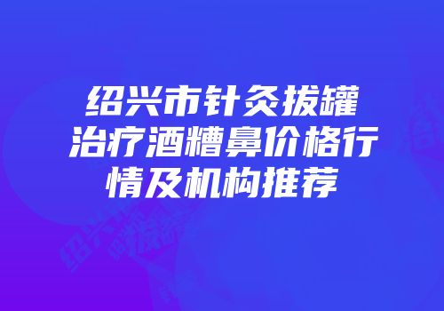 绍兴市针灸拔罐治疗酒糟鼻价格行情及机构推荐