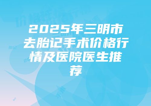 2025年三明市去胎记手术价格行情及医院医生推荐