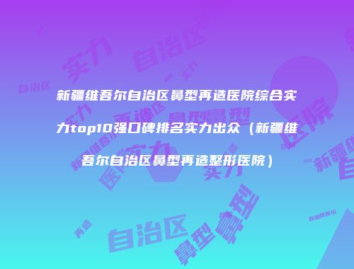 新疆维吾尔自治区鼻型再造医院综合实力top10强口碑排名实力出众（新疆维吾尔自治区鼻型再造整形医院）