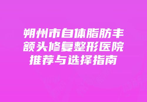 朔州市自体脂肪丰额头修复整形医院推荐与选择指南