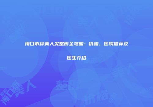 海口市种美人尖整形全攻略：价格、医院推荐及医生介绍