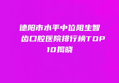 德阳市水平中位阻生智齿口腔医院排行榜TOP10揭晓
