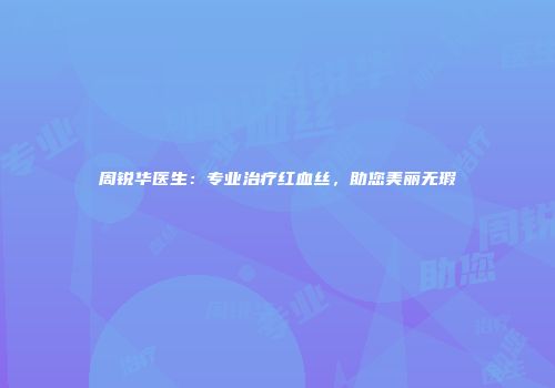 周锐华医生：专业治疗红血丝，助您美丽无瑕