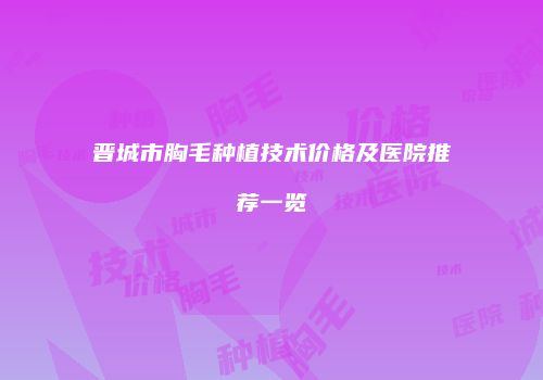 晋城市胸毛种植技术价格及医院推荐一览