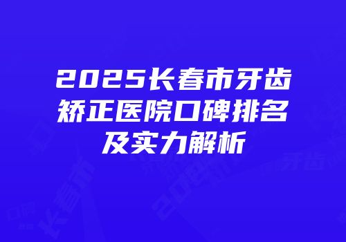2025长春市牙齿矫正医院口碑排名及实力解析