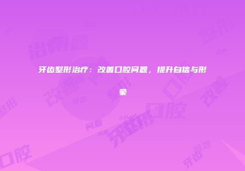 牙齿整形治疗：改善口腔问题，提升自信与形象