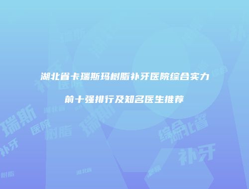 湖北省卡瑞斯玛树脂补牙医院综合实力前十强排行及知名医生推荐