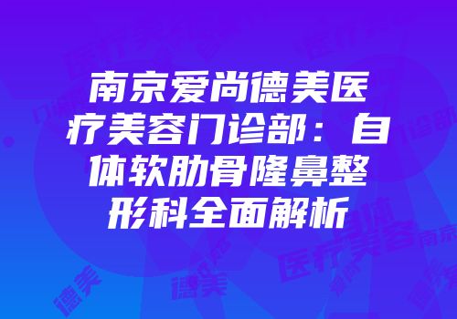 南京爱尚德美医疗美容门诊部：自体软肋骨隆鼻整形科全面解析