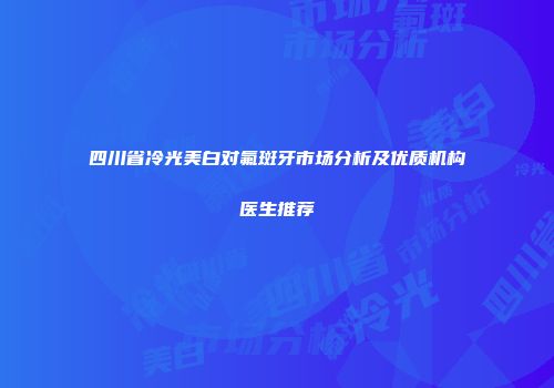 四川省冷光美白对氟斑牙市场分析及优质机构医生推荐