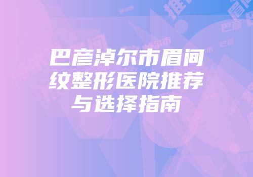 巴彦淖尔市眉间纹整形医院推荐与选择指南