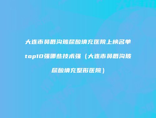 大连市鼻唇沟玻尿酸填充医院上榜名单top10强哪些技术强（大连市鼻唇沟玻尿酸填充整形医院）