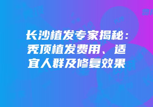 长沙植发专家揭秘：秃顶植发费用、适宜人群及修复效果