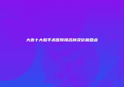 大连十大脸手术医院排名榜及价格盘点