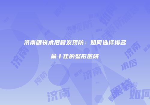 济南眼袋术后复发预防：如何选择排名前十佳的整形医院