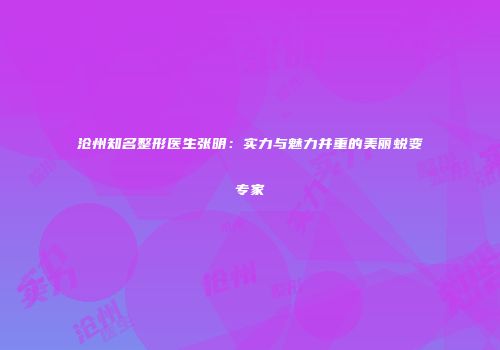 沧州知名整形医生张明：实力与魅力并重的美丽蜕变专家