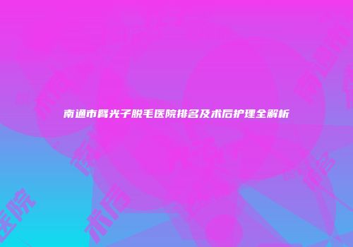 南通市臂光子脱毛医院排名及术后护理全解析