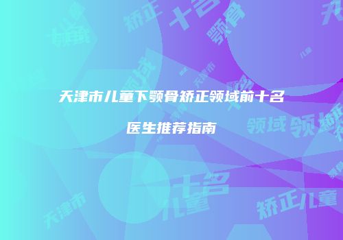 天津市儿童下颚骨矫正领域前十名医生推荐指南