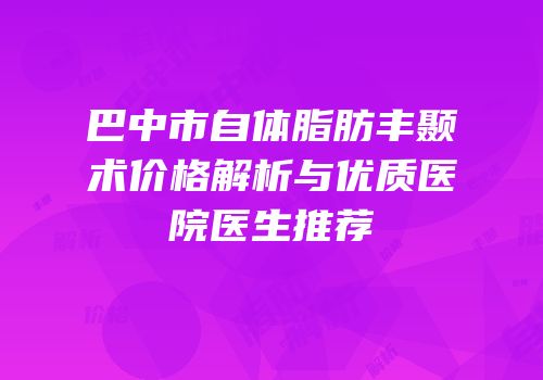 巴中市自体脂肪丰颞术价格解析与优质医院医生推荐