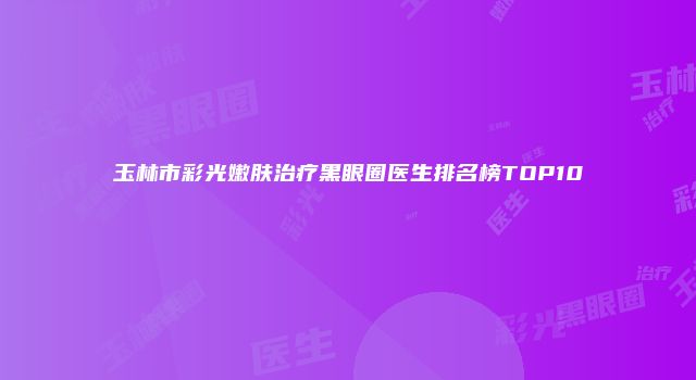 玉林市彩光嫩肤治疗黑眼圈医生排名榜TOP10