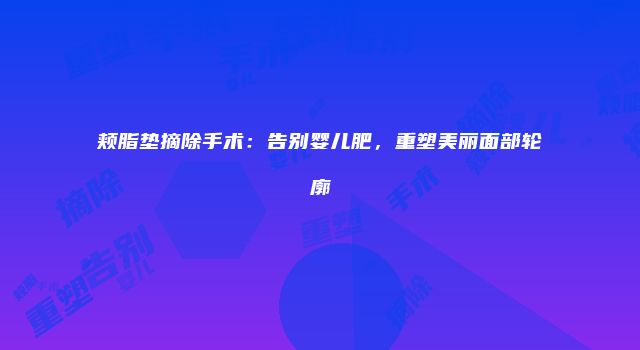 颊脂垫摘除手术：告别婴儿肥，重塑美丽面部轮廓