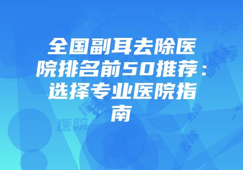 全国副耳去除医院排名前50推荐：选择专业医院指南