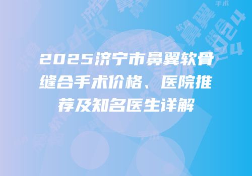 2025济宁市鼻翼软骨缝合手术价格、医院推荐及知名医生详解