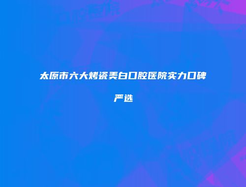 太原市六大烤瓷美白口腔医院实力口碑严选