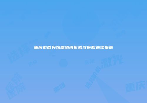 重庆市激光祛咖啡斑价格与医院选择指南