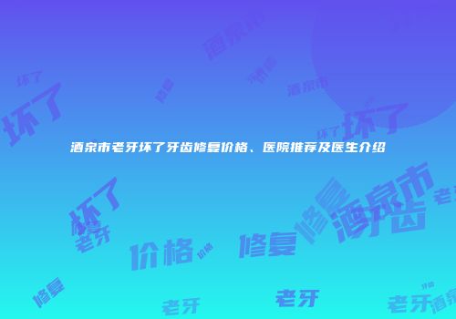 酒泉市老牙坏了牙齿修复价格、医院推荐及医生介绍