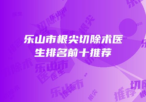 乐山市根尖切除术医生排名前十推荐