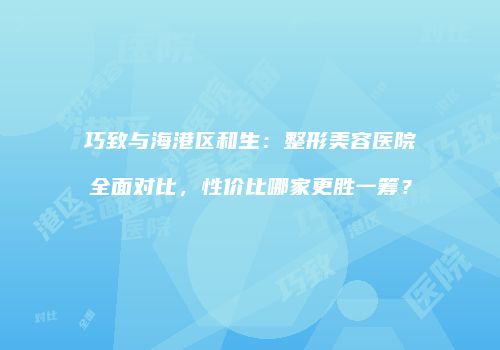 巧致与海港区和生：整形美容医院全面对比，性价比哪家更胜一筹？